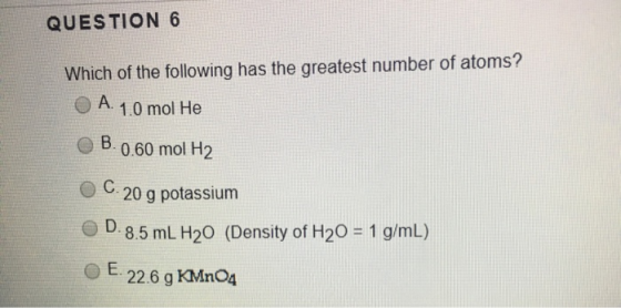 QUESTION 6 Which of the following has the greatest number of atoms? A. 1.0 mol He B.0.60 mol H2 C.20 g potassium D.8.5 mL H20