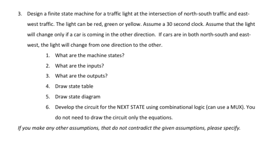 3. Design a finite state machine for a traffic light at the intersection of north-south traffic and east- west traffic. The light can be red, green or yellow. Assume a 30 second clock. Assume that the light will change only if a car is coming in the other direction. If cars are in both north-south and east- west, the light will change from one direction to the other. 1. What are the machine states? 2. What are the inputs? 3. What are the outputs? 4. Draw state table 5. Draw state diagram 6. Develop the circuit for the NEXT STATE using combinational logic (can use a MUX). You do not need to draw the circuit only the equations If you make any other assumptions, that do not contradict the given assumptions, please specify