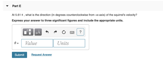 Part E At 5.61 s, what is the direction (in degrees counterclockwise from +x-axis) of the squirrels velocity? Express your answer to three significant figures and include the appropriate units 0Value Units Submit Request Answer