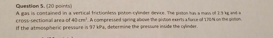 Question 5. (20 points) A gas is contained in a vertical frictionless piston-cylinder device. The piston has a mass of 2.9 kg and cross-sectional area of 40 cm2. A compressed spring above the piston exerts a force of 170 N on the piston. If the atmospheric pressure is 97 kPa, determine the pressure inside the cylinder