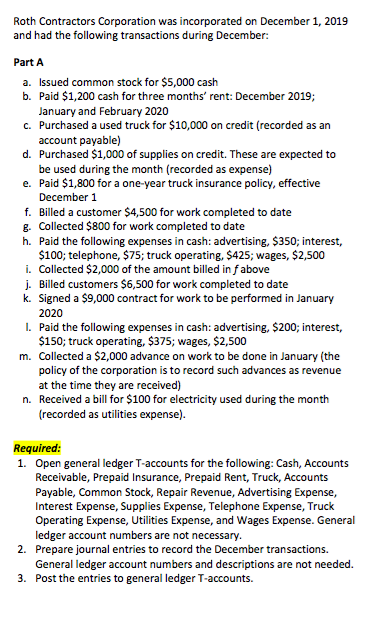 Roth Contractors Corporation was incorporated on December 1, 2019 and had the following transactions during December: Part A a. Issued common stock for $5,000 cash b. Paid $1,200 cash for three months rent: December 2019; anuary and February 2020 Purchased a used truck for $10,000 on credit (recorded as an account payable) c. d. Purchased $1,000 of supplies on credit. These are expected to be used during the month (recorded as expense) Paid $1,800 for a one-year truck insurance policy, effective December 1 e. f. Billed a customer $4,500 for work completed to date g. Collected $800 for work completed to date h. Paid the following expenses in cash: advertising, $350; interest, $100; telephone, $75; truck operating, $425; wages, $2,500 i. Collected $2,000 of the amount billed in fabove j. Billed customers $6,500 for work completed to date k. Signed a $9,000 contract for work to be performed in January 2020 I. Paid the following expenses in cash: advertising, $200; interest, $150; truck operating, $375; wages, $2,500 m. Collected a $2,000 advance on work to be done in January (the policy of the corporation is to record such advances as revenue at the time they are received) Received a bill for $100 for electricity used during the month recorded as utilities expense) n. Required: 1. Open general ledger T-accounts for the following: Cash, Accounts Receivable, Prepaid Insurance, Prepaid Rent, Truck, Accounts Payable, Common Stock, Repair Revenue, Advertising Expense, Interest Expense, Supplies Expense, Telephone Expense, Truck Operating Expense, Utilities Expense, and Wages Expense. General ledger account numbers are not necessary Prepare journal entries to record the December transactions. General ledger account numbers and descriptions are not needed. Post the entries to general ledger T-accounts. 2. 3.