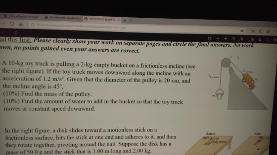 0 ? ?file:// esktop/518%20PHYS3 50962 10-12(1) pdf ad this first: Please clearly show your work on separate pages and circle The final answers own, no points gained even your answers are correct. . No work A 10-kg toy truck is pulling a 2-kg empty bucket on a frictionless incline (see the right figure). If the toy truck moves downward along the incline with an acceleration of 1.2 m/s?. Given that the diameter of the pulley is 20-cm, and the incline angle is 45 (10%) Find the mass of the pulley (10%) Find the amount of water to add in the bucket so that the toy truck moves at constant speed downward. T. m, In the right figure, a disk slides toward a motionless stick on a frictionless surface, hits the stick at one end and adheres to it, and then they rotate together, pivoting around the nail. Suppose the disk has a mass of 50.0 g and the stick that is 1.00 m long and 2.00 kg. Before After (pivot