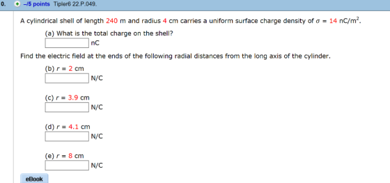 0, + -/5 points Tipler6 22.P.049 A cylindrical shell of length 240 m and radius 4 cm carries a uniform surface charge density of σ 14 nC/m. (a) What is the total charge on the shell? nC Find the electric field at the ends of the following radial distances from the long axis of the cylinder. (b)r- 2 cm N/C (c) r 3.9 cm N/C (d) r4.1 cm N/C (e) r = 8 cm N/C eBook