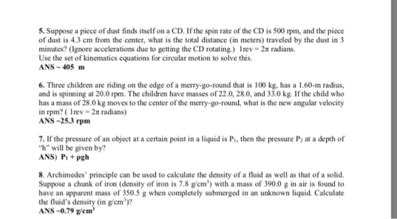 5. Suppose a piece of dust finds itself on a CD. If the spin rate of the CD is 500 rpm, and the piece of dust is 4.3 cm from the center, what is the total distance (in meters) traveled by the dust in 3 minutes? (Ignore accelerations due to getting the CD rotating.) 1 rev 2π radians. Use the set of kinematics equations for circular motion to solve this. ANS 405 m 6. Three children are riding on the edge of a and is spinning at 20.0 rpm. The children have masses of 22.0, 28.0, and 33.0 kg. If the child who has a mass of 28.0 kg moves to the center of the merry-go-round, what is the new angular velocity in rpm? ( 1rev 2π radians) ANS 25.3 rpm merry-go-round that is 100 kg, has a 1.60-m radius 7. If the pressure of an object at a certain point in a liquid is Pi, then the pressure P at a depth of h will be given by? ANS) Pipgh 8. Archimedes principle can be used to calculate the density of a fluid as well as that of a solid Suppose a chunk of iron (density of iron is 7.8 g/em) with a mass of 390.0 g in air is found to have an apparent mass of 350.5 g when completely submerged in an unknown liquid. Calculate the fluids density (in g/cm)? ANS -0.79 g/em