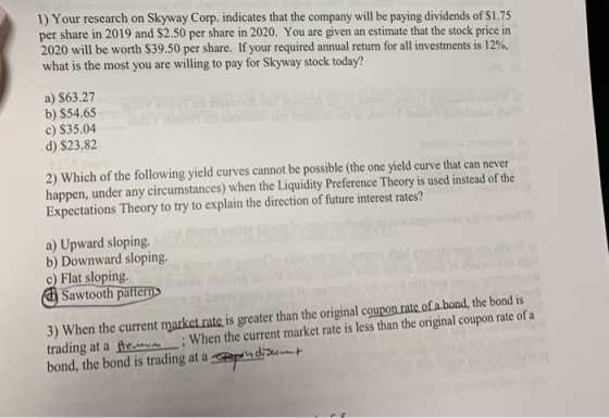 1) Your research on Skyway Corp. indicates that the company will be paying dividends of $1.75 per share in 2019 and $2.50 per share in 2020. You are given an estimate that the stock price in 2020 will be worth $39.50 per share. If your required annual return for all investments is 12%, what is the most you are willing to pay for Skyway stock today? a) $63.27 b) $54.65 c) $35.04 d) $23.82 2) Which of the following yield curves cannot be possible (the one yield curve that can never happen, under any circumstances) when the Liquidity Preference Theory is used instead of the Expectations Theory to try to explain the direction of future interest rates? a) Upward sloping. b) Downward sloping. c) Flat sloping awtooth patter 3) When the current market rate is greater than the original coupon rate of a bond,the bond is trading at a fWhen the current market rate is less than the original coupon rate of a bond, the bond is trading at a