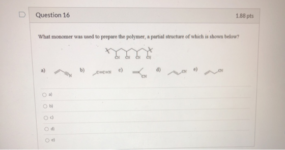 Question 16 1.88 pts What monomer was used to prepare the polymer, a partial structure of which is shown below? b) C=CN c) d)