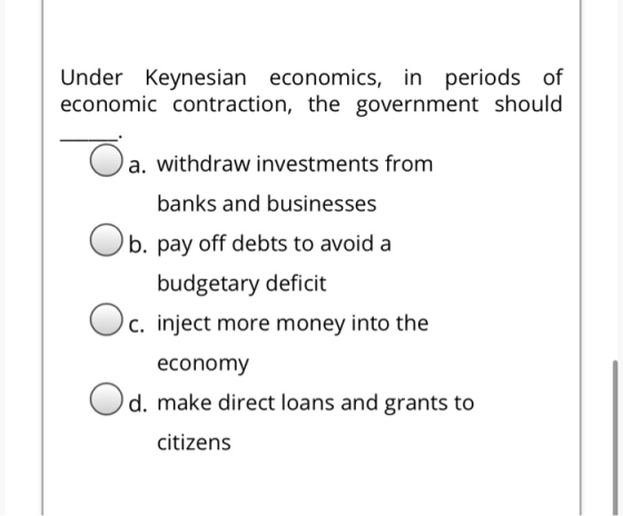 Under Keynesian economics, in periods of economic contraction, the government should O a. withdraw investments from banks and