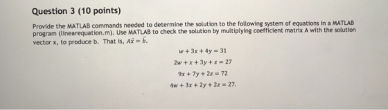 Question 3 (10 points) Provide the MATLAB commands needed to determine the solution to the following system of equations in a MATLAB program (linearequation.m). Use MATLAB to check the solution by multiplying coefficient matrix A with the solution vector x, to produce b. That is, Ai-b. w+3x +4y -31 2w + x + 3y + z = 27 9x + 7y +2z = 72 4w + 3x + 2y + 2z = 27.