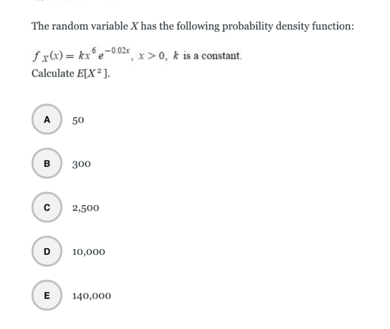 The random variable X has the following probability density function: fx(x) = kxo e-0.02x , x > 0, k is a constant. Calculate ELX] A50 B3oo C 2,500 10,000 E140,000