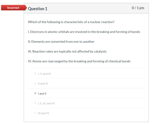 0/1 pts Incorrect Question 1 Which of the following is characteristic of a nuclear reaction? I. Electrons in atomic orbitals