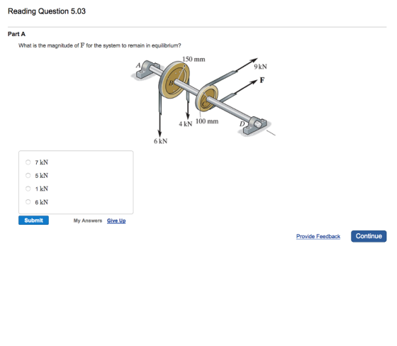 Reading Question 5.03 Part A What is the magnitude of F for the system to remain in equilibrium? 150 mm 4 kN 100 mm 6 kN 7 kN 5 kN 1 kN 6 kN Submit My Answers Give U 9kN Provide Feedback Continue