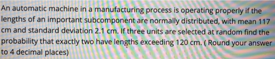 An automatic machine in a manufacturing process is operating properly if the lengths of an important subcomponent are normall