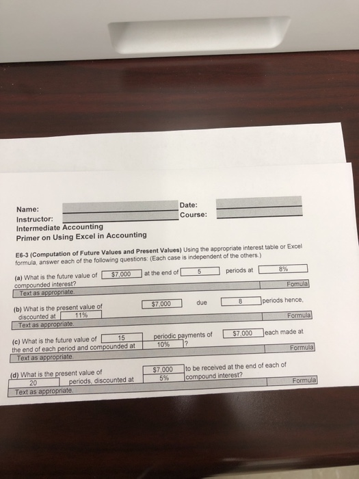 Name: Instructor: Intermediate Accounting Primer on Using Excel in Accounting Date: Course: E6-3 (Computation of Future Values and Present Values) Using the appropriate interest table or Exce formula, answer each of the following questions: (Each case is independent of the others.) -periods at (a) What is the future value of compounded interest? at the end of- $7,000 5 8% te Fomula (b) What is the present value of 7,000 due 8 periods hence discounted at 1 1 % ate (c) What is the future value of 15 periodic payments of $7000 each made at 10% |? Text as Formula d) What is the present value of $7,000 to be received at the end of each of 20 periods, discounted at orm