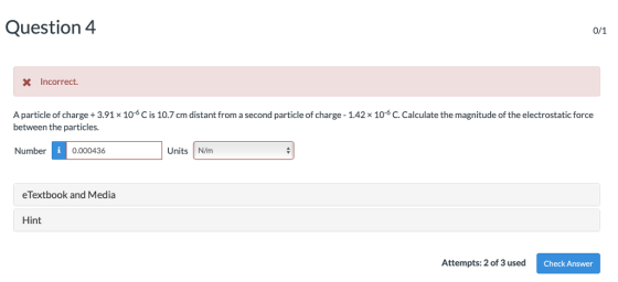 Question 4 x Incorrect. A particle of charge + 3.91x 106 C is 10.7 cm distant from a second particle of charge-1.42 × 10-6 C. Calculate the magnitude of the electrostatic force between the particles. Number 1 ] Units N/m 0.000436 eTextbook and Media Hint Attempts: 2 of 3 used Check Answer
