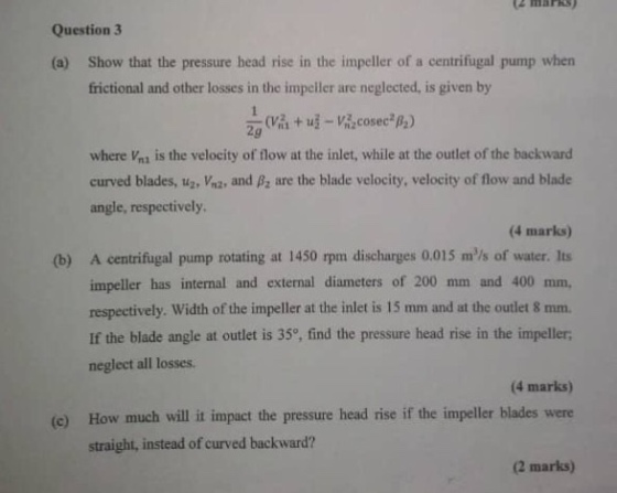 Question 3 Show that the pressure head rise in the impeller of a centrifugal pump when frictional and other losses in the impeler are neglected, is given by (a) where Vni is the velocity of flow at the inlet, while at the outlet of the backward curved blades, u2, m2, and ßz are the blade velocity, velocity of flow and blade angle, respectively. (4 marks) A centrifugal pump rotating at 1450 rpm discharges 0.015 mls of water. Its impeller has internal and external diameters of 200 mm and 400 mm, respectively. Width of the impeller at the inlet is 15 mm and at the outlet 8 mm. If the blade angle at outlet is 35°, find the pressure head rise in the impeller neglect all losses. (b) (4 marks) How much will it impact the pressure head rise if the impeller blades were straight, instead of curved backward? (e) (2 marks)