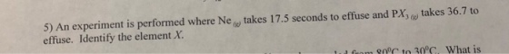 5) An experiment is performed where Ne? takes 17.5 seconds to effuse and PXsre, takes 36.7 to effuse. Identify the element X. . Gom 90 to 30 What is