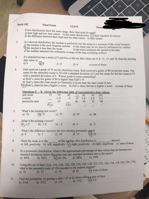 Final Exam 1/13/19 Nam If two distributions have the same range, then what must be a) their high and low data values b) the entire distributions (e) their standard deviations d) the difference between their high and low data values e) their means 1. In a skewed distribution, the median is preferred over the mean as a measure of the center because a) the median is the most frequent number b) the mean may be too heavily influenced by outliers 2. the median is less than the mean e) the median measures the arithmetic average of the data excluding outliers d) the mean measures the spread in the data If a distribution has a mean of 9 and five of the six data values are 6, 8, 11, 15, and 18, then the missing data value is: a) 0 c)-4 d)-6 e) none of these Gail received a grade of 75 on her chemistry exam. Rich received a grade of 80 on his law exam. The mean for the chemistry exam is 70 with a standard deviation of 5 and the mean for the law exam is 75 with a standard deviation of 4. Whose a) Richs, since his grade of 80 is higher than Gails 75 b) Gails, since the class mean in Chemistry is lower than the class mean in law 4. grade is more outstanding? Richs, since he has a higher z score d) Gails, since she has a higher z score e) none of these 53 9 65 71 83 95 101 1.0-5 0 1.0 2.0 2.5 40 50 75 99 raw score percentile rank Qi) 5. Whats the missing raw score? 6. Whats the missing z-score? 7. Whats the difference between the two missing percentile ranks? °) 71 b) 1.0 c 5 b) 5 a)70 c)77 d)95 e)98 1.5 e) 5 c) 10 d) 15 8. Since the mean is to the a) left, positively b) left, negatively (right, positively d) right, negatively e) none of these In a symmetric distribution, what is the approximate percentage of data values that lie between two of the median, this distribution is skewed 9. and one standard deviation above the mean? 81.5% d) 68% e) 34% standard deviations below th a)84% b) 95% Using this set of data: (122, 134, 126, 120, 128, 130, 120, 118, 125, 122, 126, 136, 118, 122, 124, 119) percentile rank of 126 rounded to the nearest c) 78 what is the none of these d) 8I Find the probability of getting a sum - (S or 6) when rolling e pair of dice. a) 5/18 11. b) 5/12 c) 1/4