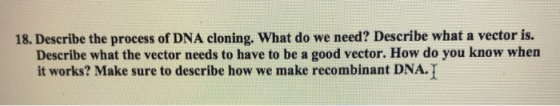 18. Describe the process of DNA cloning. What do we need? Describe what a vector is. Describe what the vector needs to have t
