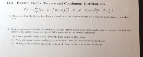 13.3 Electric Field - Discrete and Continuous Distributions 2A 2c0 Separately, draw the electric field lines produced by a positive point charge +g: a negative point charge, +2g i q; a charge 2. Draw a constant electric field arrows to the right.) Ignore the electric fields generated by the charges themselves. (a) Place a positive charge q in it. Draw the force vector on this charge. (b) Also, now, place a negative charge q in the field. Draw the force vector on this charge. (c) Thirdly, place a positive charge 3q in the field. Draw the force vector on this charge. E pointing to the right. (Draw about six to eight paralle lines to represent the feld with