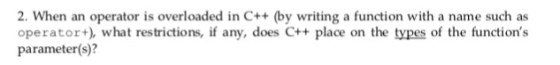 2. When an operator is overloaded in C++ (by writing a function with a name such as operator what restrictions, if any, does C++ place on the types of the functions parameter(s)?