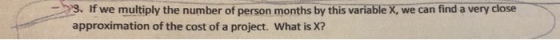 >3. If we multiply the number of person months bythis variable we can find a very close approximation of the cost of a project. What is X?