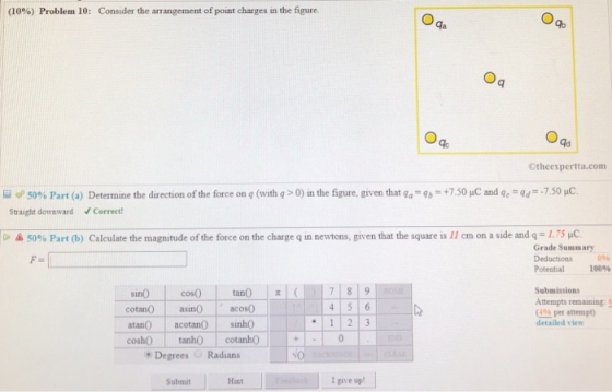 (10%) Problem 10: Consider the arrangement of point charges in the figure Ga Ad Otheexpertta.com +7.50pC and qc-9.--7.50 μ 50% Part (a) Straight downward Determine the direction of the force on 9 (with q > 0) in the figure, given that g.-96 Correct >ム50% Part (b) Calculate the magnitude of the force on the charge q in newtons, given that the square is 11 cm on a side and q= 1.75 Grade Summary Deductions 0% Potential 100% Submissions Attempts remaining G0b per attempt detailed view 4 5 6 cotan asi acos0 atan) acotan0 sinh0 coshO tanhO cotanh Degrees Radians Submit Hint I give up