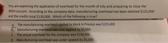 You are examining the application of overhead for the month of July and preparing to close the MOH account. According to the company data, manufacturing overhead has been debited $125,000 and the credits total $130,000. Which of the following is true? a. The manufacturing overhead applied to Work in Process was $125,000 b. Manufacturing overhead was over applied by $5,000 c. The actual overhead for the company was $130,000 d. Manufacturing overhead was under applied by $5,000 oed for the company was $13000