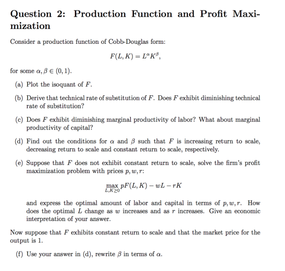 Question 2: Production Function and Profit Maxi- mization Consider a production function of Cobb-Douglas form: for some α, β E (0, 1) (a) Plot the isoquant of F (b) Derive that technical rate of substitution of F. Does F exhibit diminishing technical rate of substitution? (c) Does F exhibit diminishing marginal productivity of labor? What about marginal (d) Find out the conditions for α and β such that F is increasing return to scale, (e) Suppose that F does not exhibit constant return to scale, solve the firms profit productivity of capital? decreasing return to scale and constant return to scale, respectively. maximization problem with prices p, w,T: し,K20 and express the optimal amount of labor and capital in terms of p, w,r. How does the optimal L change as w incre interpretation of vour answer. ases and as r increases. Give an economic Now suppose that F exhibits constant return to scale and that the market price for the output is 1. (f) Use your answer in (d), rewrite β in terms of α.