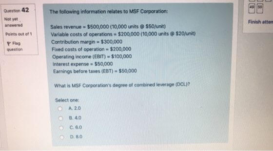 49 50 Question 42 The following information relates to MSF Corporation Not yet answered Finish atten Sales revenue = $500,000 (10.000 units @ $50/unit) Variable costs of operations $200,000 (10,000 units @ $20/unit) Contribution margin $300,000 Fixed costs of operation $200,000 Operating income (EBIT) $100,000 Interest expense $50,000 Earnings before taxes (EBT) $50,000 Points out of Flag question What is MSF Corporations degree of combined leverage (DCL) Select one: A. 2.0 O8.4.0 C. 6.0 D. 8.0