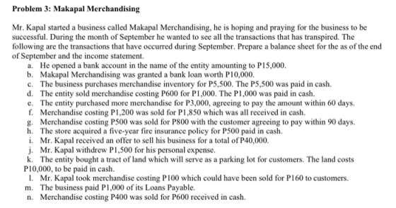Problem 3: Makapal Merchandising Mr. Kapal started a business called Makapal Merchandising, he is hoping and praying for the business to be successful. During the month of September he wanted to see all the transactions that has transpired. The following are the transactions that have occurred during September. Prepare a balance sheet for the as of the end of September and the income statement a. He opened a bank account in the name of the entity amounting to P15,000 b. Makapal Merchandising was granted a bank loan worth P10,000 c. The business purchases merchandise inventory for P5,500. The P5,500 was paid in cash d. The entity sold merchandise costing P600 for P1,000. The P1,000 was paid in cash c. The entity purchased more merchandise for P3,000, agreeing to pay the amount within 60 days. f. Merchandise costing P1,200 was sold for P1,850 which was all received in cash g. Merchandise costing P500 was sold for P800 with the customer agreeing to pay within 90 days h. The store acquired a five-year fire insurance policy for P500 paid in cash i. Mr. Kapal received an offer to sell his business for a total of P40,000. j. Mr. Kapal withdrew P1,500 for his personal expense k. The entity bought a tract of land which will serve as a parking lot for customers. The land costs P10,000, to be paid in cash 1. Mr. Kapal took merchandise costing P100 which could have been sold for P160 to customers m. The business paid P1,000 of its Loans Payable. n. Merchandise costing P400 was sold for P600 received in cash