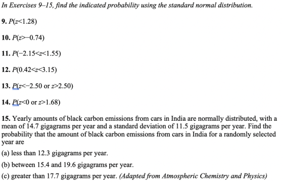 In Exercises 9-15, find the indicated probability using the standard normal distribution. 9. Pz 1.28) 10. P(z>-0.74) 11. P(-2.15-г<1.55) 1 2. P(0.42 3.5) 13. Pz-2.50 or z>2.50) 14. P(Z<O or z>1.68) 15. Yearly amounts of black carbon emissions from cars in India are normally distributed, with a mean of 14.7 gigagrams per year and a standard deviation of 11.5 gigagrams per year. Find the probability that the amount of black carbon emissions from cars in India for a randomly selected year are (a) less than I2.3 gigagrams per year. (b) between 15.4 and 19.6 gigagrams per year. (c) greater than 17.7 gigagrams per year. (Adapted from Atmospheric Chemistry and Physics)