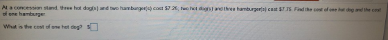 At a concession stand, three hot dog(s) and two hamburger(s) cost $7.25, two hot dog(s) and three hamburger(s) cost $7.75. Fi