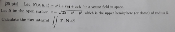 (25 pts) Let F(x, y, z) = x’i + xyj + xzk be a vector field in space. Let S be the open surface z= 25 – 22 – 72, which is the