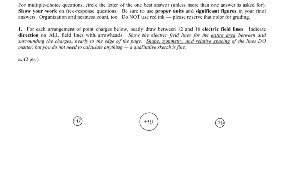 For multiple-choice questions, cirele the letter of the one best answer (unless more than one answer is asked for). Show your work on free-response questions. Be sure to use proper units and significant figures in your final answers. Organization and neatness count, too. Do NOT use red ink please reserve that color for grading. 1. For each arrangement of point charges below, neatly draw between 12 and 16 electric field lines. Indicate direction on ALL field lines with arrowheads. Show the electric field lines for the entire area between and surrounding the charges, nearly to the edge of the page. Shape, symmetry, and relative spacing of the lines DO matter, but you do not need to calculate anything - a qualitative sketch is fine. a. (2 pts.) +30