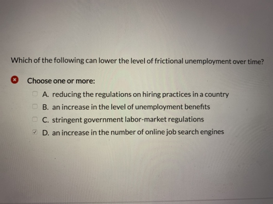 Which of the following can lower the level of frictional unemployment over time? Choose one or more: A. reducing the regulations on hiring practices in a country B. an increase in the level of unemployment benefits C. stringent government labor-market regulations D. an increase in the number of online job search engines