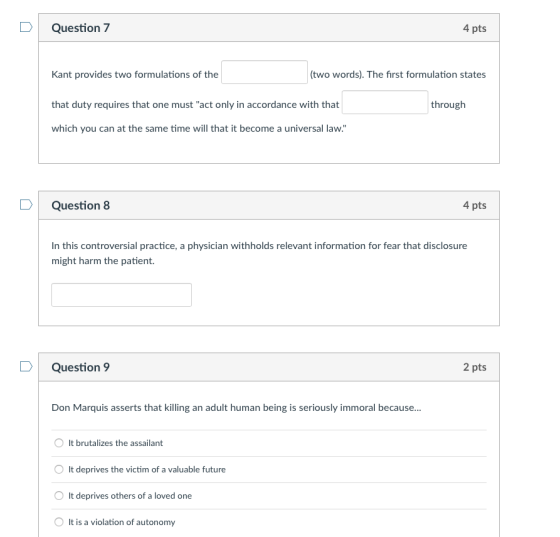 4 pts Question 7 (two words). The first formulation states Kant provides two formulations of the that duty requires that one must act only in accordance with that which you can at the same time will that it become a universal law. through 4 pts Question 8 In this controversial practice, a physician withholds relevant information for fear that disclosure might harm the patient 2 pts Question 9 Don Marquis asserts that killing an adult human being is seriously immoral because... O It brutalizes the assailant O It deprives the victim of a valuable future It deprives others of a loved one It is a violation of autonomy