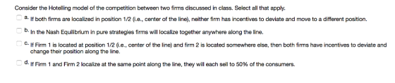 Consider the Hotelling model of the competition between two firms discussed in class. Select all that apply a. If both firms are localized in position 1/2G.e., center of the line), neither firm has incentives to deviate and move to a different position D. In the Nash Equilibrium in pure strategies firms will localize together anywhere along the line. C. lf Firm 1 is located at position 1/2 (i.e., center of the line) and firm 2 is located somewhere else, then both firms have incentives to deviate and change their position along the line. d. If Firm 1 and Firm 2 localize at the same point along the line, they will each sell to 50% of the consumers.