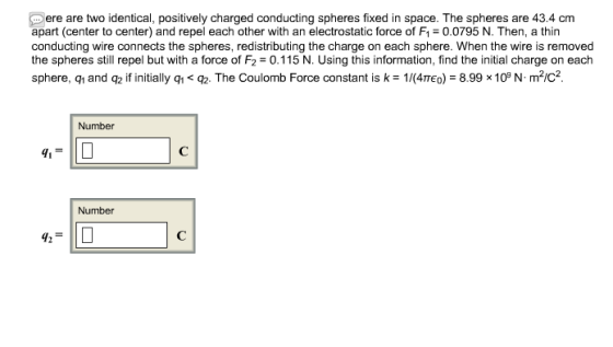 ere are two identical, positively charged conducting spheres fixed in space. The spheres are 43.4 cm apart (center to center) and repel each other with an electrostatic force of F10.0795 N. Then, a thin conducting wire connects the spheres, redistributing the charge on each sphere. When the wire is removed the spheres still repel but with a force of F2 0.115 N. Using this information, find the initial charge on each sphere, q1 and q2 if initially qī < Q2. The Coulomb Force constant is k-1/(4тео)-8.998 10N. m2/ Number Number 42