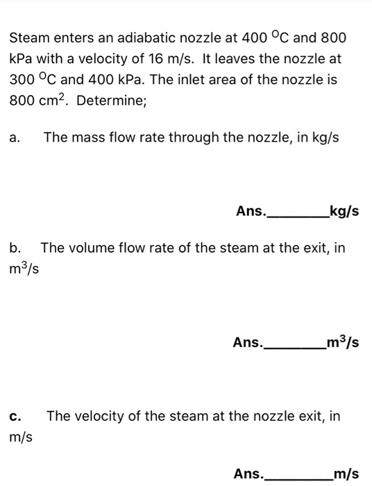 Steam enters an adiabatic nozzle at 400 °C and 800 kPa with a velocity of 16 m/s. It leaves the nozzle at 300 °C and 400 kPa.