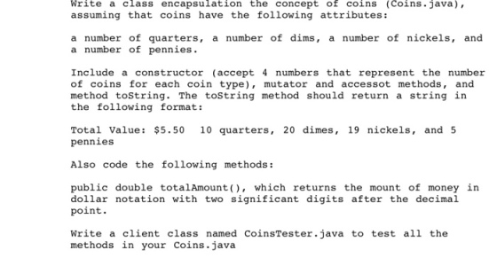 Write a class encapsulation the concept of coins (Coins java), assuming that coins have the following attributes: a number of quarters, a number of dims, a number of nickels, and a number of pennies. Include a constructor (accept 4 numbers that represent the number of coins for each coin type), mutator and accessot methods, and method tostring. The tostring method should return a string in the following format: Total Value: $5.50 10 quarters, 20 dimes, 19 nickels, and 5 pennies Also code the following methods: public double totalAmount(, which returns the mount of money in dollar notation with two significant digits after the decimal point. Write a client class named CoinsTester.java to test all the methods in your Coins.java