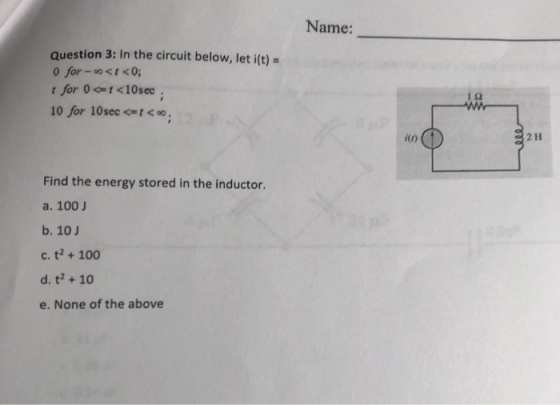 Name: question 3: In the circuit below, let i(t)- 0 for-o<t <0; ?? 10 for 10sec o i(0) 2 H Find the energy stored in the inductor a. 100 J b. 10J c. t2+ 100 d. t2 +10 e. None of the above