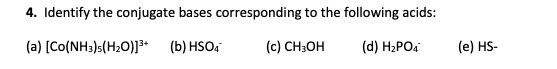 4. Identify the conjugate bases corresponding to the following acids: (a) (Co(NH3)s(H20)]3+ (b) HSO4 (c) CH3OH (d) H2PO4 (e)