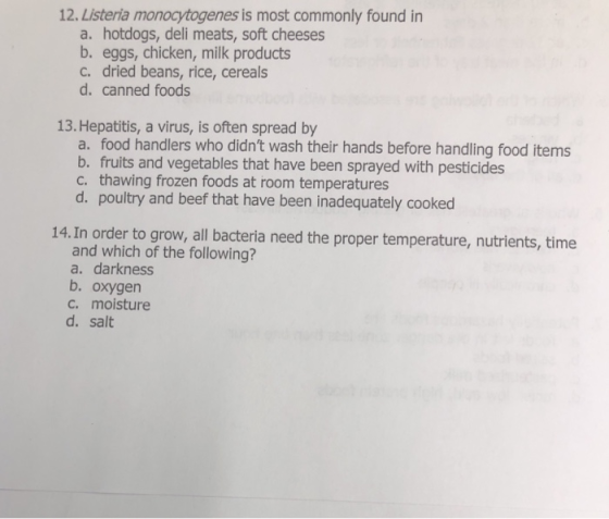 12. Listeria monocytogenes is most commonly found in a. hotdogs, deli meats, soft cheeses b. eggs, chicken, milk products c. dried beans, rice, cereals d. canned foods 13. Hepatitis, a virus, is often spread by a. food handlers who didnt wash their hands before handling food items b. fruits and vegetables that have been sprayed with pesticides c. thawing frozen foods at room temperatures d. poultry and beef that have been inadequately cooked 14. In order to grow, all bacteria need the proper temperature, nutrients, time and which of the following? a. darkness b. oxygen c. moisture d. salt