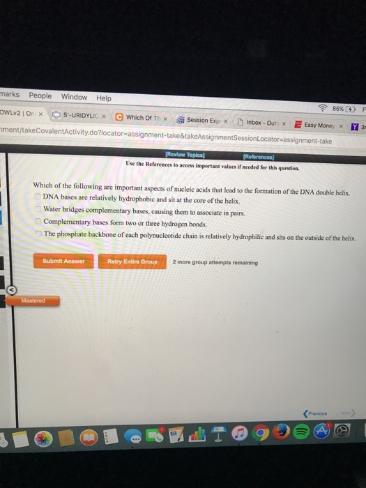 marks People Window Help owLv2 On × 5-URIDYLIC × e Which Of Tix Session Exp x . D inbox-Outi x E Easy Money x ment/takeCovalentActivity.do?locator-assignment-take&takeAssignmentSessionLocator-assignment-take 1 3 Use the References to access important values if needed for this question. of the following are important aspects of nuclcic acids that lead to the formation of the DNA double helix. -. DNA bases are relatively hydrophobic and sit at the core of the helix. Water bridges complementary bases, causing them to associate in pairs Complementary bases form two or three hydrogen bonds. The phosphate backbone of each polynucleotide chain is relatively hydrophilic and sits on the outside of the helix. Submit Answer Retry Entire Group 2 more group attempts remaining