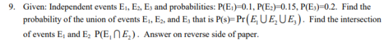 9. Given: Independent events E, Ег. Ез and probabilities: P(B)-0.1, P(E)-ΟΙ 5, P(E)-02. Find the probability of the union of events E, E, and E that is P(s) Pr(E, UE,UE,). Find the intersection of events E, and E2 PE, E, ) . Answer on reverse side of paper.
