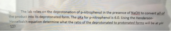 The lab relies on the deprotonation of p-nitrophenol in the presence of NaOH to convert all of the product into its deprotonated form. The pKa for p-nitrophenol is 6.0. Using the Hendersorn- Hasselbalch equation determine what the ratio of the deprotonated to protonated forms will be at pH 12?