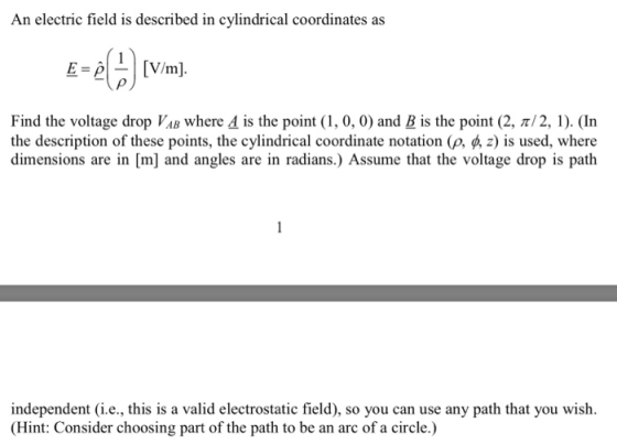 An electric field is described in cylindrical coordinates as Find the voltage drop VAB where d is the point (1, 0, 0) and B is the point (2, π/2, l). (In the description of these points, the cylindrical coordinate notation (p, p, z) is used, where dimensions are in [m] and angles are in radians.) Assume that the voltage drop is path independent (i.e., this is a valid electrostatic field), so you can use any path that you wish. Hint: Consider choosing part of the path to be an arc of a circle.)