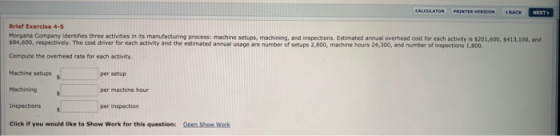 Brief Exercise 4-5 $84,600, respectively. The cost driver for each activity and the estimated annual usage are number of setups 2,800, machine hours 24,300, and number of inspections 1,800. Compute the overhead rate for each activity. Machine setupss Machining N8.sns Company identifestre ecthitr s oh asc manufe uring erocess: mactine sectuos, muchbnino, and inspections Ei bd anal veaheand olst for sc etivty 103016005413,100, and per setup per machine hour per inspection inspections Click if you would like to Show Work for this question: Open Show Work