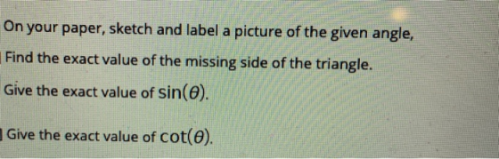 On your paper, sketch and label a picture of the given angle, Find the exact value of the missing side of the triangle. Give