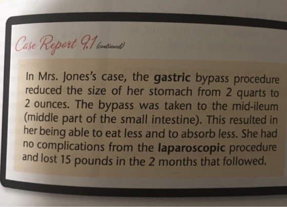 In Mrs. Joness case, the gastric bypass procedure reduced the size of her stomach from 2 quarts to 2 ounces. The bypass was taken to the mid-ileum (middle part of the small intestine). This resulted in her being able to eat less and to absorb less. She had no complications from the laparoscopic procedure and lost 15 pounds in the 2 months that followed.